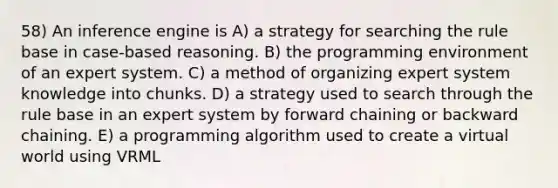 58) An inference engine is A) a strategy for searching the rule base in case-based reasoning. B) the programming environment of an expert system. C) a method of organizing expert system knowledge into chunks. D) a strategy used to search through the rule base in an expert system by forward chaining or backward chaining. E) a programming algorithm used to create a virtual world using VRML