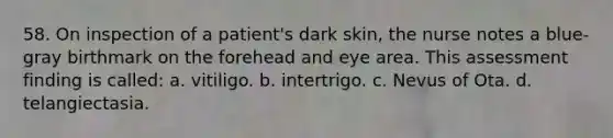 58. On inspection of a patient's dark skin, the nurse notes a blue-gray birthmark on the forehead and eye area. This assessment finding is called: a. vitiligo. b. intertrigo. c. Nevus of Ota. d. telangiectasia.