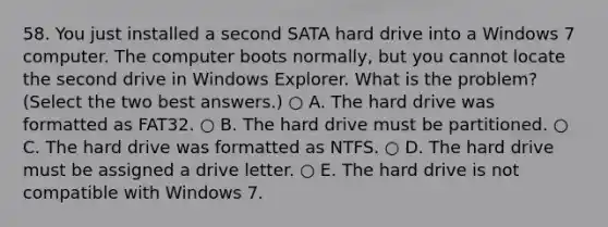 58. You just installed a second SATA hard drive into a Windows 7 computer. The computer boots normally, but you cannot locate the second drive in Windows Explorer. What is the problem? (Select the two best answers.) ○ A. The hard drive was formatted as FAT32. ○ B. The hard drive must be partitioned. ○ C. The hard drive was formatted as NTFS. ○ D. The hard drive must be assigned a drive letter. ○ E. The hard drive is not compatible with Windows 7.