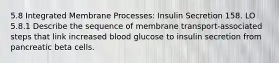 5.8 Integrated Membrane Processes: Insulin Secretion 158. LO 5.8.1 Describe the sequence of membrane transport-associated steps that link increased blood glucose to insulin secretion from pancreatic beta cells.