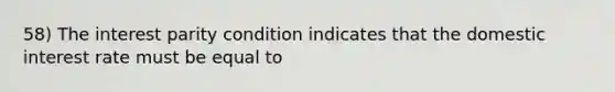 58) The interest parity condition indicates that the domestic interest rate must be equal to