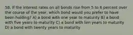 58. If the interest rates on all bonds rise from 5 to 6 percent over the course of the year, which bond would you prefer to have been holding? A) a bond with one year to maturity B) a bond with five years to maturity C) a bond with ten years to maturity D) a bond with twenty years to maturity