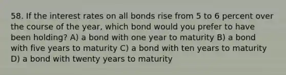 58. If the interest rates on all bonds rise from 5 to 6 percent over the course of the year, which bond would you prefer to have been holding? A) a bond with one year to maturity B) a bond with five years to maturity C) a bond with ten years to maturity D) a bond with twenty years to maturity