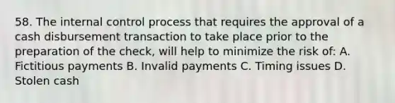 58. The internal control process that requires the approval of a cash disbursement transaction to take place prior to the preparation of the check, will help to minimize the risk of: A. Fictitious payments B. Invalid payments C. Timing issues D. Stolen cash