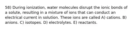 58) During ionization, water molecules disrupt the ionic bonds of a solute, resulting in a mixture of ions that can conduct an electrical current in solution. These ions are called A) cations. B) anions. C) isotopes. D) electrolytes. E) reactants.