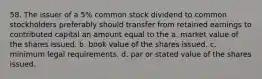 58. The issuer of a 5% common stock dividend to common stockholders preferably should transfer from retained earnings to contributed capital an amount equal to the a. market value of the shares issued. b. book value of the shares issued. c. minimum legal requirements. d. par or stated value of the shares issued.