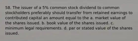 58. The issuer of a 5% common stock dividend to common stockholders preferably should transfer from retained earnings to contributed capital an amount equal to the a. market value of the shares issued. b. book value of the shares issued. c. minimum legal requirements. d. par or stated value of the shares issued.