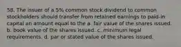 58. The issuer of a 5% common stock dividend to common stockholders should transfer from retained earnings to paid-in capital an amount equal to the a. fair value of the shares issued. b. book value of the shares issued. c. minimum legal requirements. d. par or stated value of the shares issued.