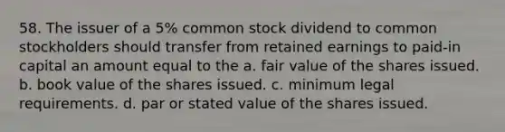 58. The issuer of a 5% common stock dividend to common stockholders should transfer from retained earnings to paid-in capital an amount equal to the a. fair value of the shares issued. b. book value of the shares issued. c. minimum legal requirements. d. par or stated value of the shares issued.