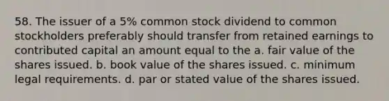 58. The issuer of a 5% common stock dividend to common stockholders preferably should transfer from retained earnings to contributed capital an amount equal to the a. fair value of the shares issued. b. book value of the shares issued. c. minimum legal requirements. d. par or stated value of the shares issued.