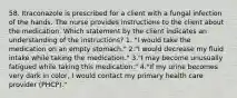 58. Itraconazole is prescribed for a client with a fungal infection of the hands. The nurse provides instructions to the client about the medication. Which statement by the client indicates an understanding of the instructions? 1. "I would take the medication on an empty stomach." 2."I would decrease my fluid intake while taking the medication." 3."I may become unusually fatigued while taking this medication." 4."If my urine becomes very dark in color, I would contact my primary health care provider (PHCP)."