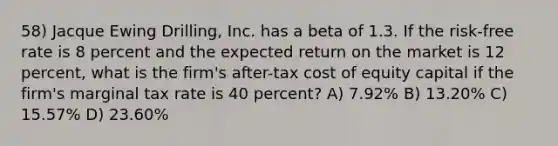 58) Jacque Ewing Drilling, Inc. has a beta of 1.3. If the risk-free rate is 8 percent and the expected return on the market is 12 percent, what is the firm's after-tax cost of equity capital if the firm's marginal tax rate is 40 percent? A) 7.92% B) 13.20% C) 15.57% D) 23.60%