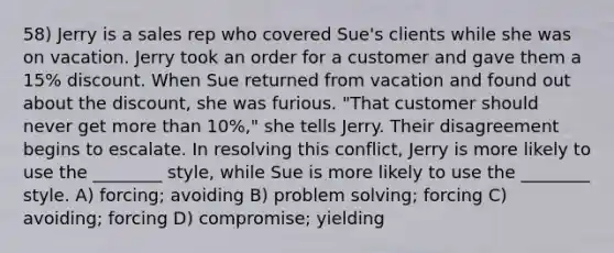 58) Jerry is a sales rep who covered Sue's clients while she was on vacation. Jerry took an order for a customer and gave them a 15% discount. When Sue returned from vacation and found out about the discount, she was furious. "That customer should never get more than 10%," she tells Jerry. Their disagreement begins to escalate. In resolving this conflict, Jerry is more likely to use the ________ style, while Sue is more likely to use the ________ style. A) forcing; avoiding B) problem solving; forcing C) avoiding; forcing D) compromise; yielding