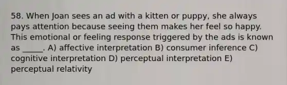 58. When Joan sees an ad with a kitten or puppy, she always pays attention because seeing them makes her feel so happy. This emotional or feeling response triggered by the ads is known as _____. A) affective interpretation B) consumer inference C) cognitive interpretation D) perceptual interpretation E) perceptual relativity