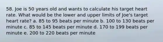 58. Joe is 50 years old and wants to calculate his target heart rate. What would be the lower and upper limits of Joe's target heart rate? a. 85 to 95 beats per minute b. 100 to 130 beats per minute c. 85 to 145 beats per minute d. 170 to 199 beats per minute e. 200 to 220 beats per minute