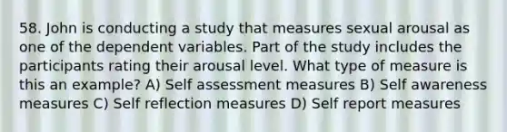 58. John is conducting a study that measures sexual arousal as one of the dependent variables. Part of the study includes the participants rating their arousal level. What type of measure is this an example? A) Self assessment measures B) Self awareness measures C) Self reflection measures D) Self report measures