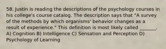 58. Justin is reading the descriptions of the psychology courses in his college's course catalog. The description says that "A survey of the methods by which organisms' behavior changes as a result of experience." This definition is most likely called _______. A) Cognition B) Intelligence C) Sensation and Perception D) Psychology of Learning