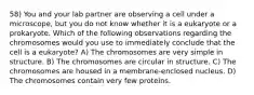 58) You and your lab partner are observing a cell under a microscope, but you do not know whether it is a eukaryote or a prokaryote. Which of the following observations regarding the chromosomes would you use to immediately conclude that the cell is a eukaryote? A) The chromosomes are very simple in structure. B) The chromosomes are circular in structure. C) The chromosomes are housed in a membrane-enclosed nucleus. D) The chromosomes contain very few proteins.