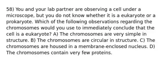 58) You and your lab partner are observing a cell under a microscope, but you do not know whether it is a eukaryote or a prokaryote. Which of the following observations regarding the chromosomes would you use to immediately conclude that the cell is a eukaryote? A) The chromosomes are very simple in structure. B) The chromosomes are circular in structure. C) The chromosomes are housed in a membrane-enclosed nucleus. D) The chromosomes contain very few proteins.