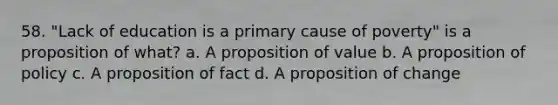 58. "Lack of education is a primary cause of poverty" is a proposition of what? a. A proposition of value b. A proposition of policy c. A proposition of fact d. A proposition of change