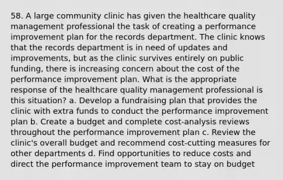 58. A large community clinic has given the healthcare quality management professional the task of creating a performance improvement plan for the records department. The clinic knows that the records department is in need of updates and improvements, but as the clinic survives entirely on public funding, there is increasing concern about the cost of the performance improvement plan. What is the appropriate response of the healthcare quality management professional is this situation? a. Develop a fundraising plan that provides the clinic with extra funds to conduct the performance improvement plan b. Create a budget and complete cost-analysis reviews throughout the performance improvement plan c. Review the clinic's overall budget and recommend cost-cutting measures for other departments d. Find opportunities to reduce costs and direct the performance improvement team to stay on budget