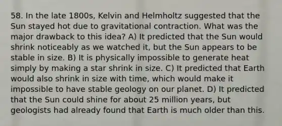 58. In the late 1800s, Kelvin and Helmholtz suggested that the Sun stayed hot due to gravitational contraction. What was the major drawback to this idea? A) It predicted that the Sun would shrink noticeably as we watched it, but the Sun appears to be stable in size. B) It is physically impossible to generate heat simply by making a star shrink in size. C) It predicted that Earth would also shrink in size with time, which would make it impossible to have stable geology on our planet. D) It predicted that the Sun could shine for about 25 million years, but geologists had already found that Earth is much older than this.