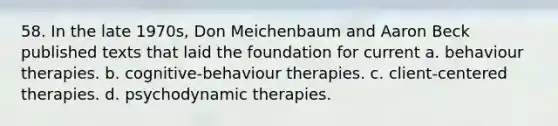 58. In the late 1970s, Don Meichenbaum and Aaron Beck published texts that laid the foundation for current a. behaviour therapies. b. cognitive-behaviour therapies. c. client-centered therapies. d. psychodynamic therapies.