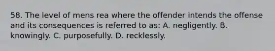 58. The level of mens rea where the offender intends the offense and its consequences is referred to as: A. negligently. B. knowingly. C. purposefully. D. recklessly.