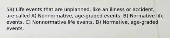 58) Life events that are unplanned, like an illness or accident, are called A) Nonnormative, age-graded events. B) Normative life events. C) Nonnormative life events. D) Normative, age-graded events.