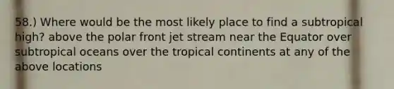 58.) Where would be the most likely place to find a subtropical high? above the polar front jet stream near the Equator over subtropical oceans over the tropical continents at any of the above locations