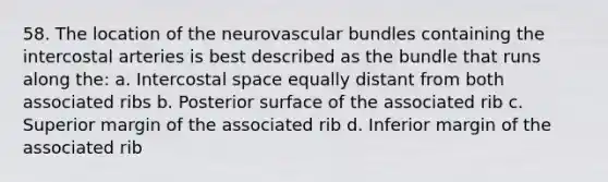 58. The location of the neurovascular bundles containing the intercostal arteries is best described as the bundle that runs along the: a. Intercostal space equally distant from both associated ribs b. Posterior surface of the associated rib c. Superior margin of the associated rib d. Inferior margin of the associated rib