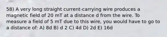 58) A very long straight current-carrying wire produces a magnetic field of 20 mT at a distance d from the wire. To measure a field of 5 mT due to this wire, you would have to go to a distance of: A) 8d B) d 2 C) 4d D) 2d E) 16d