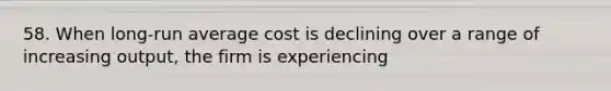 58. When long-run average cost is declining over a range of increasing output, the firm is experiencing
