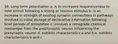 58. Long-term potentiation a. is to increased responsiveness to mild stimuli following a strong or noxious stimulus b. is an increase in strength of existing synaptic connections in pathways involved in initial storage of declarative information following brief periods of stimulation c. involves a retrograde chemical messenger from the postsynaptic neuron influencing the presynaptic neuron d. exhibits characteristics a and b e. exhibits characteristics b and c