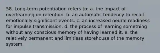 58. Long-term potentiation refers to: a. the impact of overlearning on retention. b. an automatic tendency to recall emotionally significant events. c. an increased neural readiness for impulse transmission. d. the process of learning something without any conscious memory of having learned it. e. the relatively permanent and limitless storehouse of the memory system.