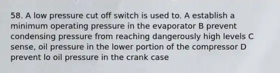 58. A low pressure cut off switch is used to. A establish a minimum operating pressure in the evaporator B prevent condensing pressure from reaching dangerously high levels C sense, oil pressure in the lower portion of the compressor D prevent lo oil pressure in the crank case