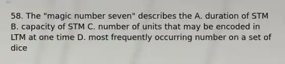 58. The "magic number seven" describes the A. duration of STM B. capacity of STM C. number of units that may be encoded in LTM at one time D. most frequently occurring number on a set of dice