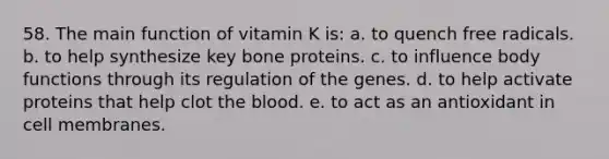 58. The main function of vitamin K is: a. to quench free radicals. b. to help synthesize key bone proteins. c. to influence body functions through its regulation of the genes. d. to help activate proteins that help clot <a href='https://www.questionai.com/knowledge/k7oXMfj7lk-the-blood' class='anchor-knowledge'>the blood</a>. e. to act as an antioxidant in cell membranes.