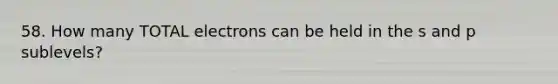 58. How many TOTAL electrons can be held in the s and p sublevels?