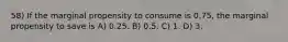 58) If the marginal propensity to consume is 0.75, the marginal propensity to save is A) 0.25. B) 0.5. C) 1. D) 3.