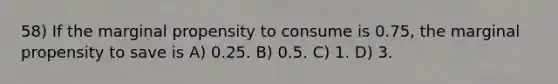 58) If the marginal propensity to consume is 0.75, the marginal propensity to save is A) 0.25. B) 0.5. C) 1. D) 3.