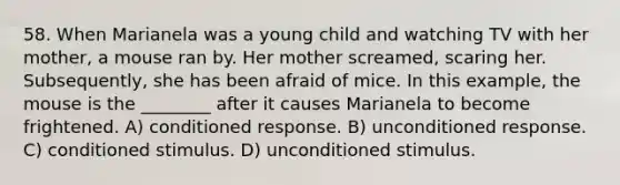 58. When Marianela was a young child and watching TV with her mother, a mouse ran by. Her mother screamed, scaring her. Subsequently, she has been afraid of mice. In this example, the mouse is the ________ after it causes Marianela to become frightened. A) conditioned response. B) unconditioned response. C) conditioned stimulus. D) unconditioned stimulus.