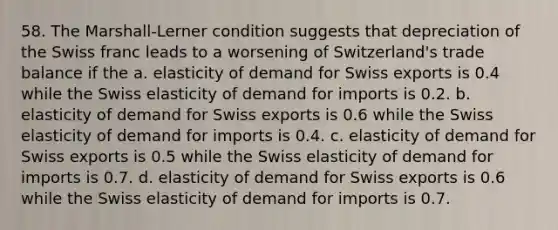 58. The Marshall-Lerner condition suggests that depreciation of the Swiss franc leads to a worsening of Switzerland's trade balance if the a. elasticity of demand for Swiss exports is 0.4 while the Swiss elasticity of demand for imports is 0.2. b. elasticity of demand for Swiss exports is 0.6 while the Swiss elasticity of demand for imports is 0.4. c. elasticity of demand for Swiss exports is 0.5 while the Swiss elasticity of demand for imports is 0.7. d. elasticity of demand for Swiss exports is 0.6 while the Swiss elasticity of demand for imports is 0.7.