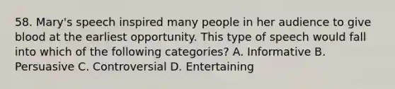 58. Mary's speech inspired many people in her audience to give blood at the earliest opportunity. This type of speech would fall into which of the following categories? A. Informative B. Persuasive C. Controversial D. Entertaining