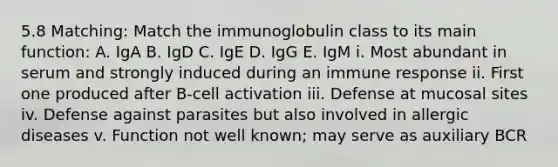 5.8 Matching: Match the immunoglobulin class to its main function: A. IgA B. IgD C. IgE D. IgG E. IgM i. Most abundant in serum and strongly induced during an immune response ii. First one produced after B-cell activation iii. Defense at mucosal sites iv. Defense against parasites but also involved in allergic diseases v. Function not well known; may serve as auxiliary BCR