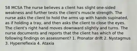 58 MCSA The nurse believes a client has slight one-sided weakness and further tests the client's muscle strength. The nurse asks the client to hold the arms up with hands supinated, as if holding a tray, and then asks the client to close the eyes. The client's right hand moves downward slightly and turns. The nurse documents and reports that the client has which of the following findings on assessment? 1. Pronator drift 2. Nystagmus 3. Hyperreflexia 4. Ataxia