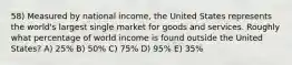 58) Measured by national income, the United States represents the world's largest single market for goods and services. Roughly what percentage of world income is found outside the United States? A) 25% B) 50% C) 75% D) 95% E) 35%