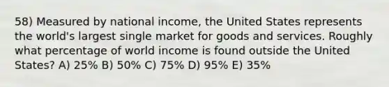 58) Measured by national income, the United States represents the world's largest single market for goods and services. Roughly what percentage of world income is found outside the United States? A) 25% B) 50% C) 75% D) 95% E) 35%