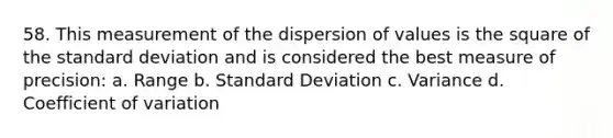 58. This measurement of the dispersion of values is the square of the standard deviation and is considered the best measure of precision: a. Range b. Standard Deviation c. Variance d. Coefficient of variation