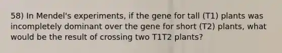 58) In Mendel's experiments, if the gene for tall (T1) plants was incompletely dominant over the gene for short (T2) plants, what would be the result of crossing two T1T2 plants?